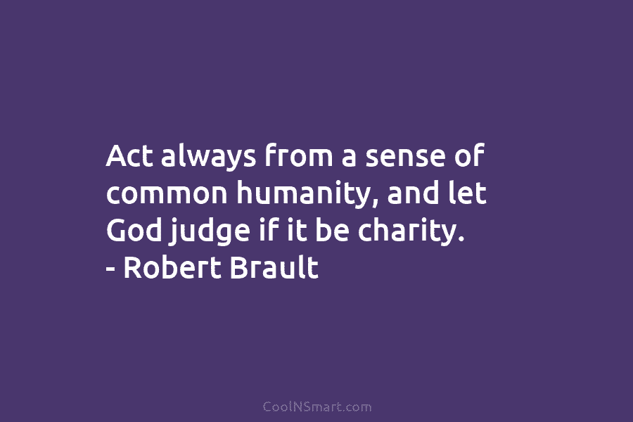 Act always from a sense of common humanity, and let God judge if it be charity. – Robert Brault