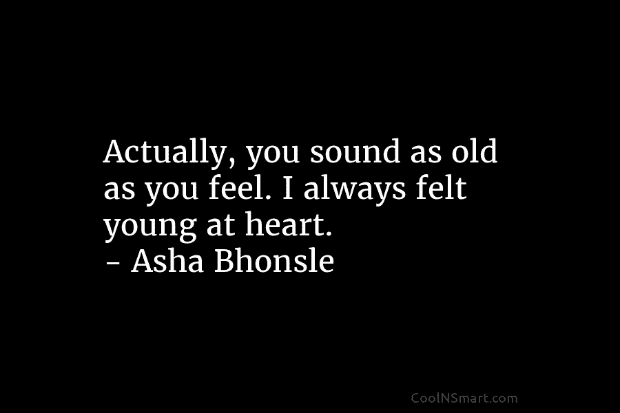 Actually, you sound as old as you feel. I always felt young at heart. – Asha Bhonsle