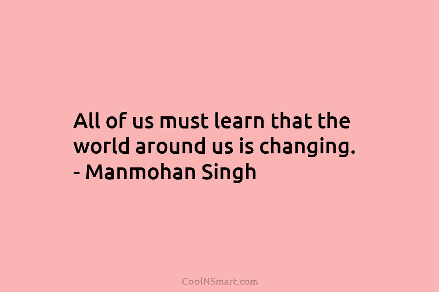 All of us must learn that the world around us is changing. – Manmohan Singh