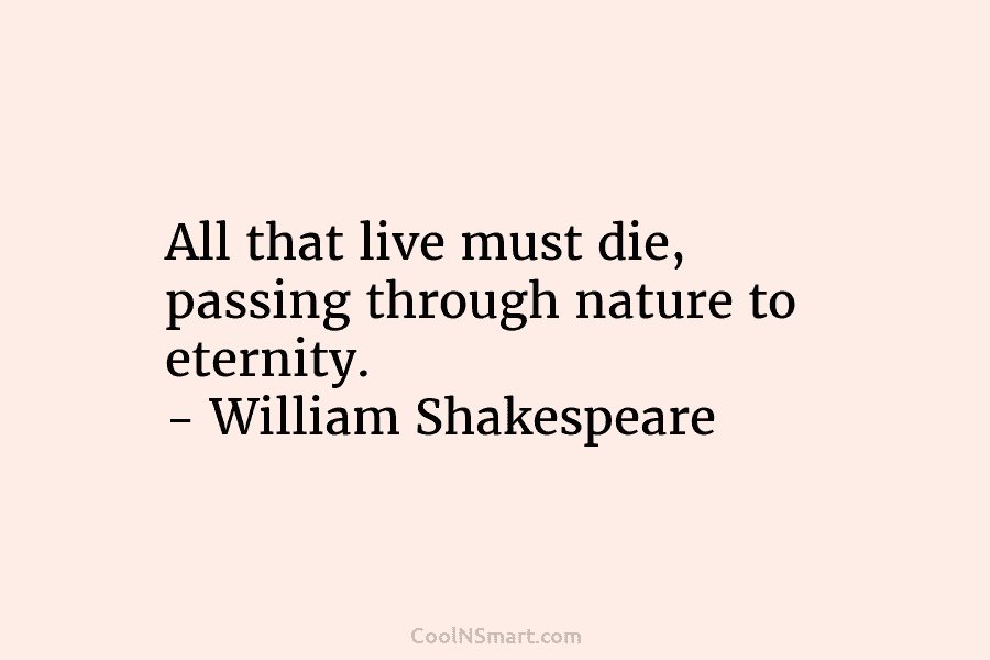 All that live must die, passing through nature to eternity. – William Shakespeare