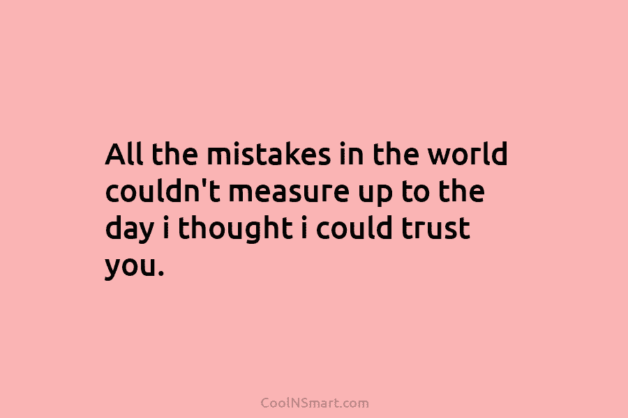 All the mistakes in the world couldn’t measure up to the day i thought i could trust you.
