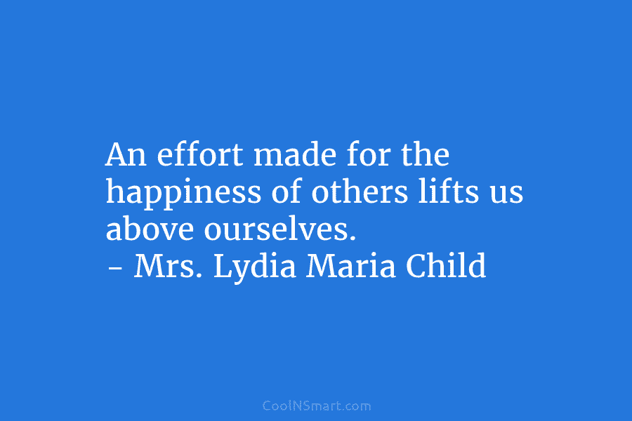 An effort made for the happiness of others lifts us above ourselves. – Mrs. Lydia Maria Child