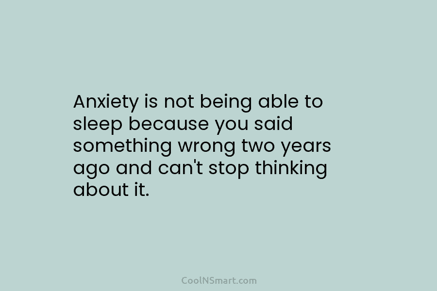 Anxiety is not being able to sleep because you said something wrong two years ago and can’t stop thinking about...
