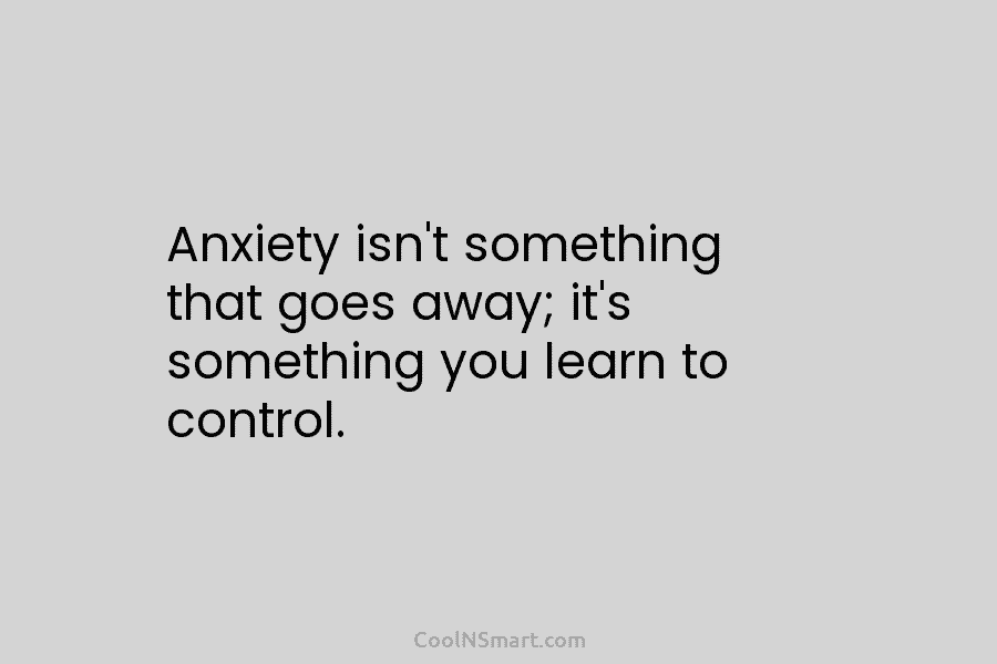 Anxiety isn’t something that goes away; it’s something you learn to control.