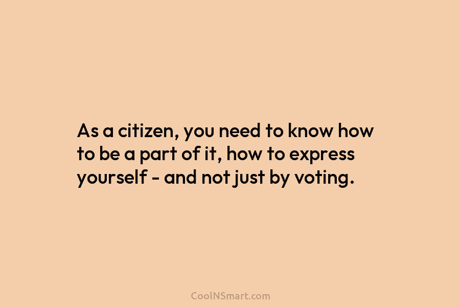 As a citizen, you need to know how to be a part of it, how...