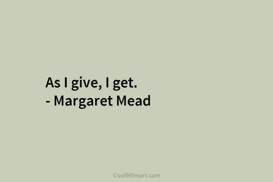 As I give, I get. – Margaret Mead