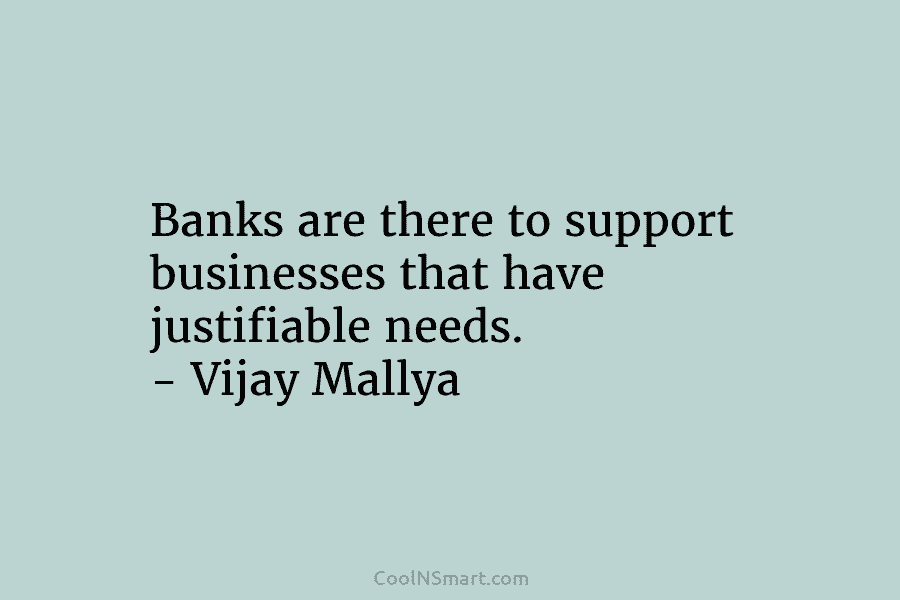 Banks are there to support businesses that have justifiable needs. – Vijay Mallya