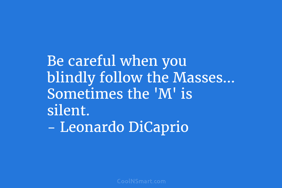 Be careful when you blindly follow the Masses… Sometimes the ‘M’ is silent. – Leonardo DiCaprio