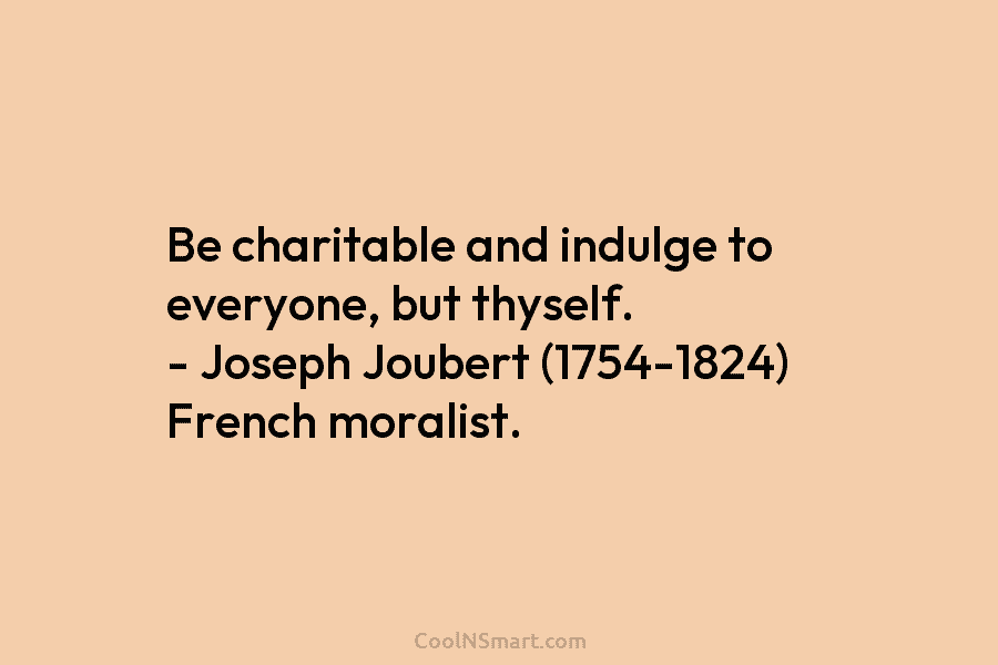 Be charitable and indulge to everyone, but thyself. – Joseph Joubert (1754-1824) French moralist.