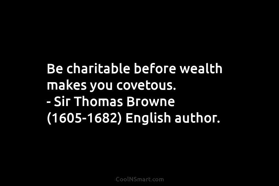 Be charitable before wealth makes you covetous. – Sir Thomas Browne (1605-1682) English author.