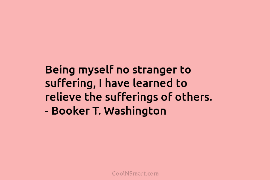 Being myself no stranger to suffering, I have learned to relieve the sufferings of others. – Booker T. Washington