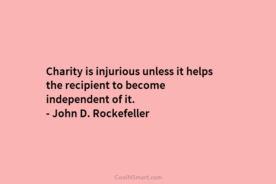 Charity is injurious unless it helps the recipient to become independent of it. – John D. Rockefeller
