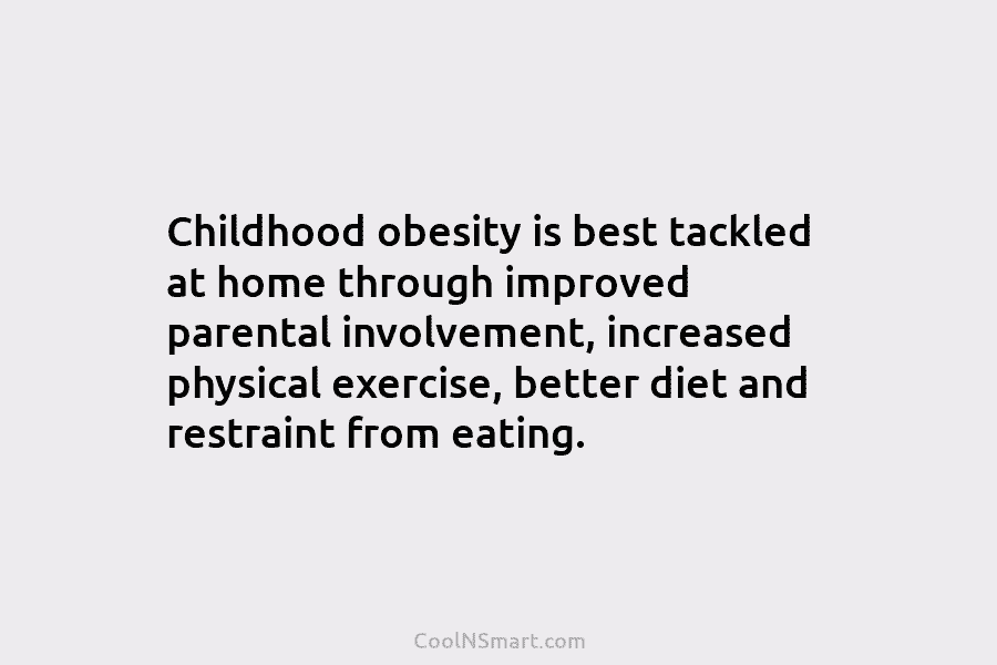 Childhood obesity is best tackled at home through improved parental involvement, increased physical exercise, better diet and restraint from eating.