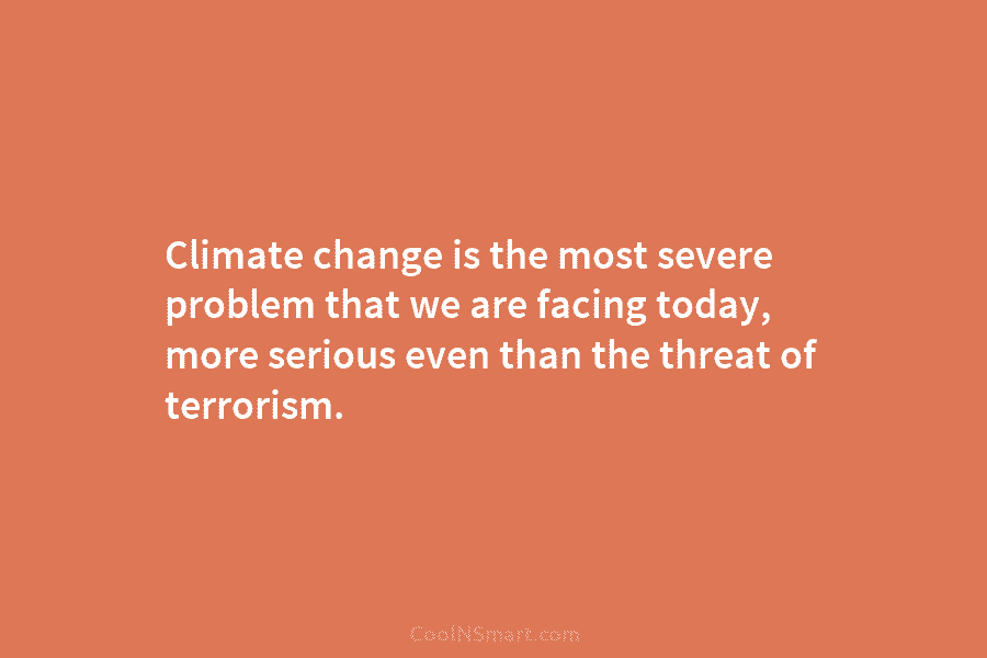 Climate change is the most severe problem that we are facing today, more serious even than the threat of terrorism.