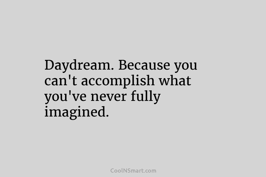 Daydream. Because you can’t accomplish what you’ve never fully imagined.