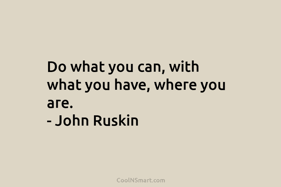 Do what you can, with what you have, where you are. – John Ruskin