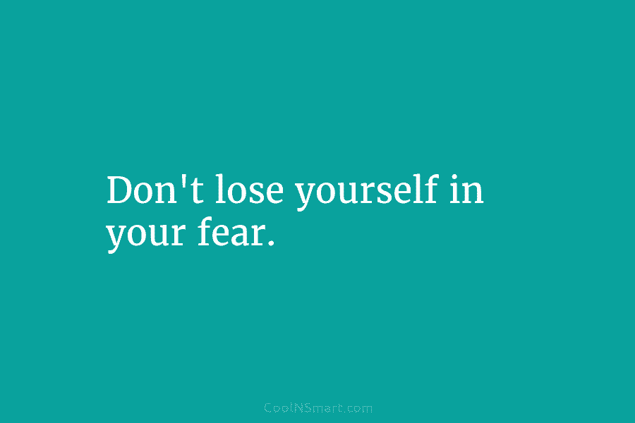 Don’t lose yourself in your fear.