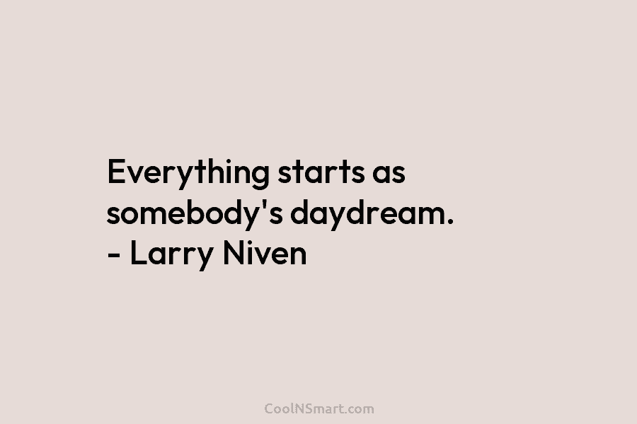 Everything starts as somebody’s daydream. – Larry Niven
