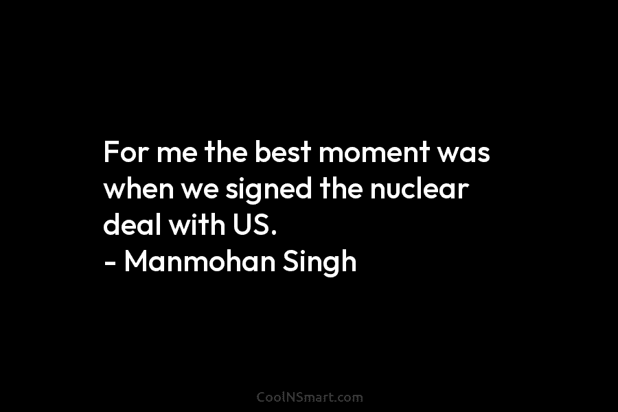 For me the best moment was when we signed the nuclear deal with US. – Manmohan Singh