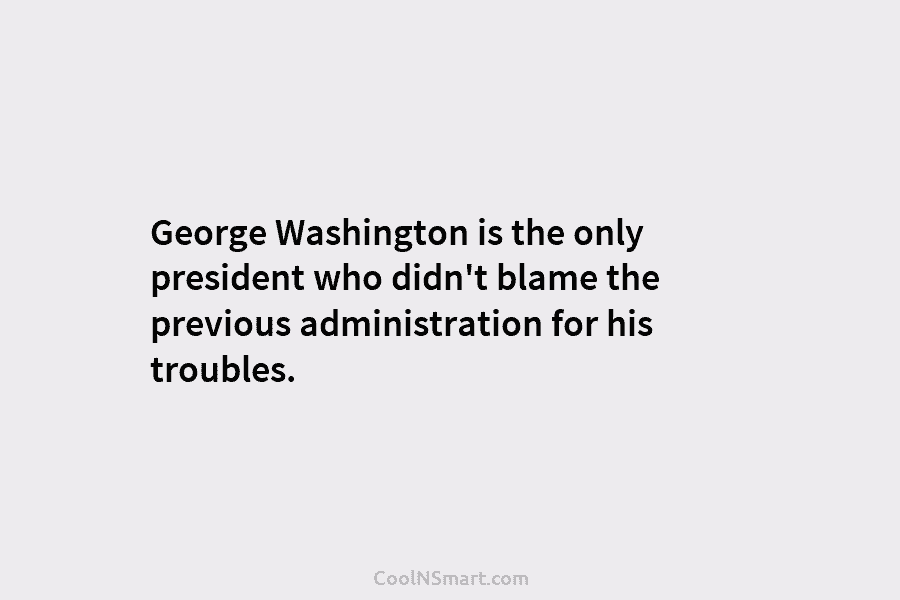 George Washington is the only president who didn’t blame the previous administration for his troubles.
