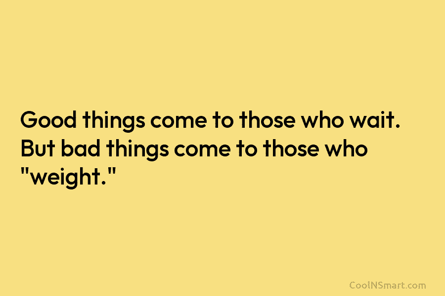 Good things come to those who wait. But bad things come to those who “weight.”