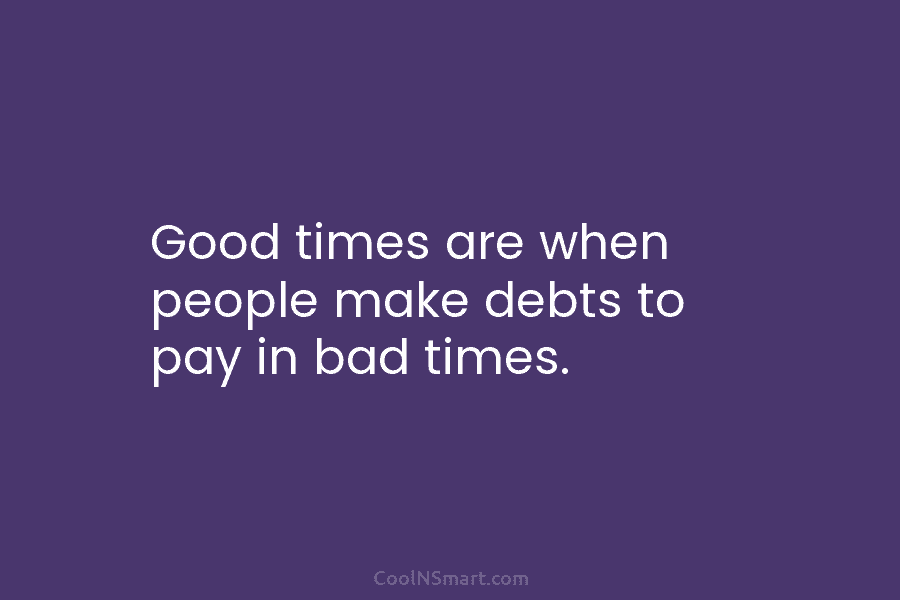 Good times are when people make debts to pay in bad times.