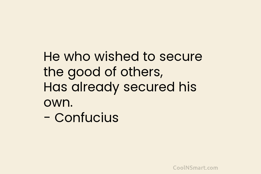 He who wished to secure the good of others, Has already secured his own. – Confucius