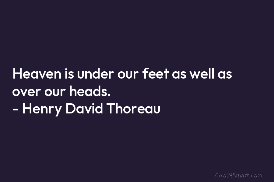 Heaven is under our feet as well as over our heads. – Henry David Thoreau