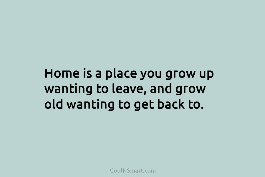 Home is a place you grow up wanting to leave, and grow old wanting to get back to.