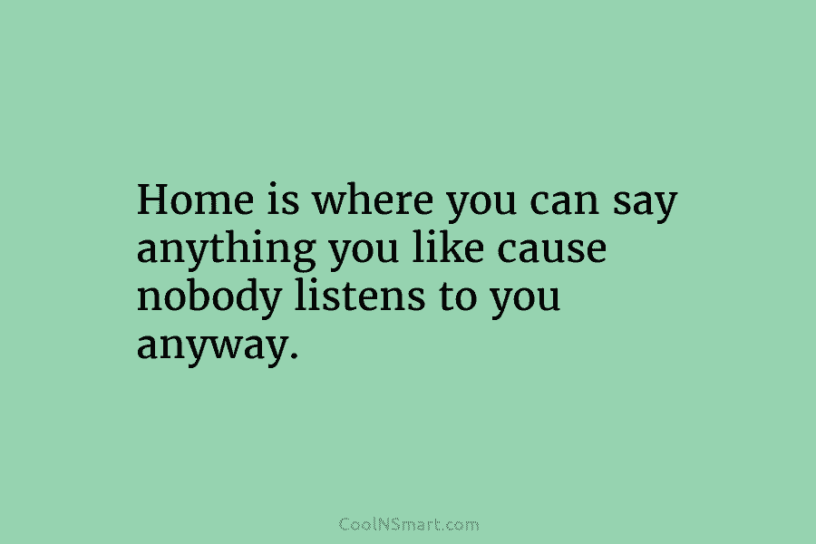 Home is where you can say anything you like cause nobody listens to you anyway.