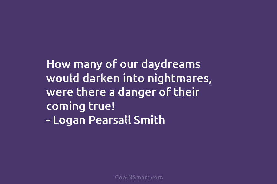 How many of our daydreams would darken into nightmares, were there a danger of their coming true! – Logan Pearsall...