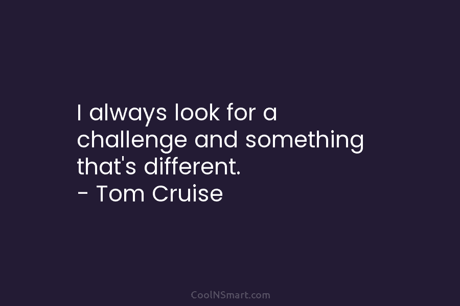 I always look for a challenge and something that’s different. – Tom Cruise