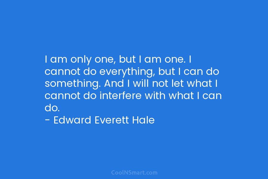 I am only one, but I am one. I cannot do everything, but I can do something. And I will...