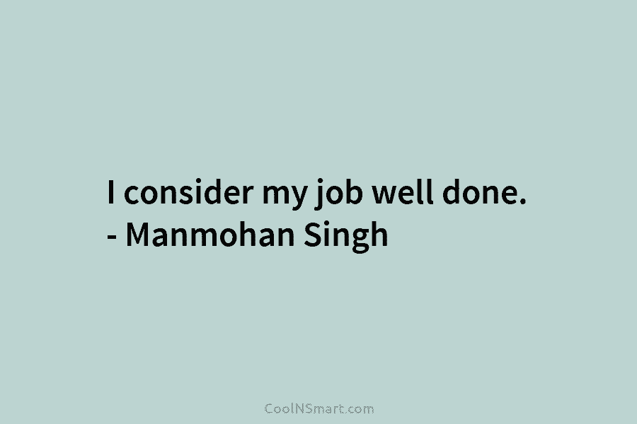 I consider my job well done. – Manmohan Singh