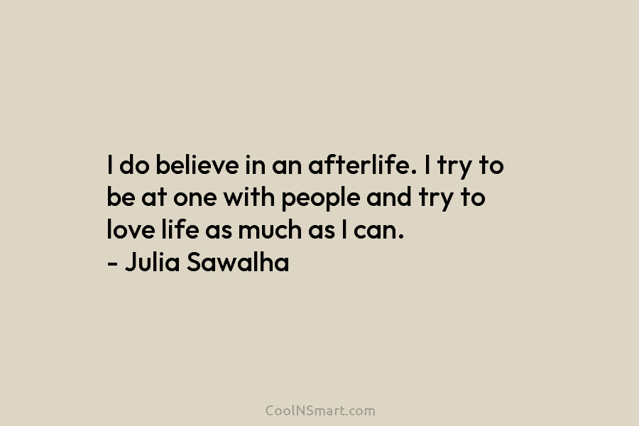 I do believe in an afterlife. I try to be at one with people and...