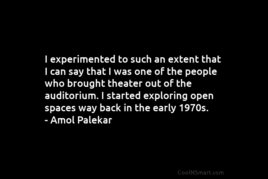 I experimented to such an extent that I can say that I was one of the people who brought theater...