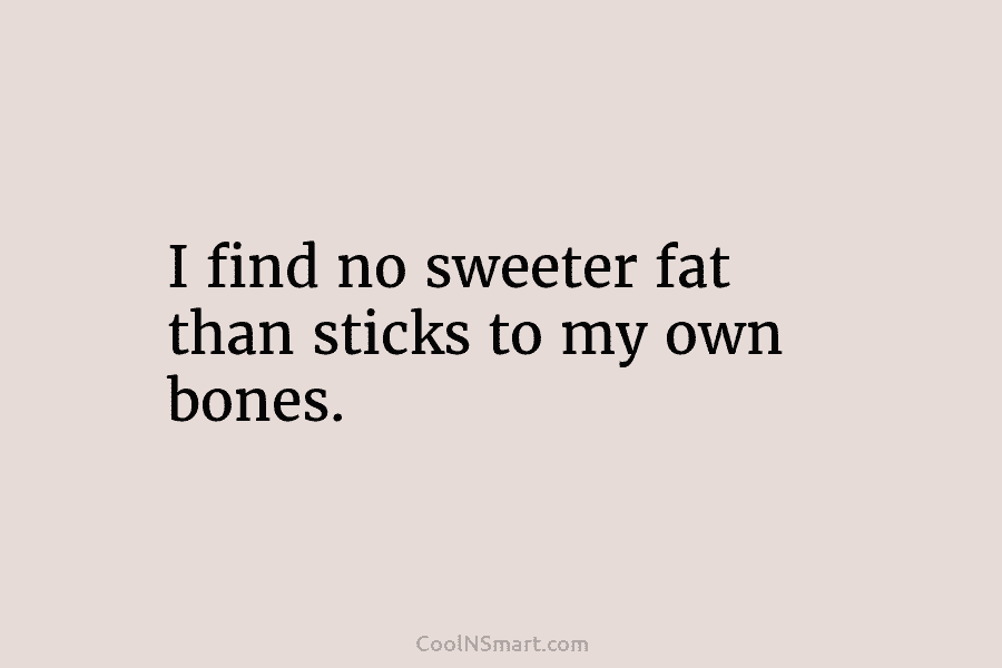 I find no sweeter fat than sticks to my own bones.