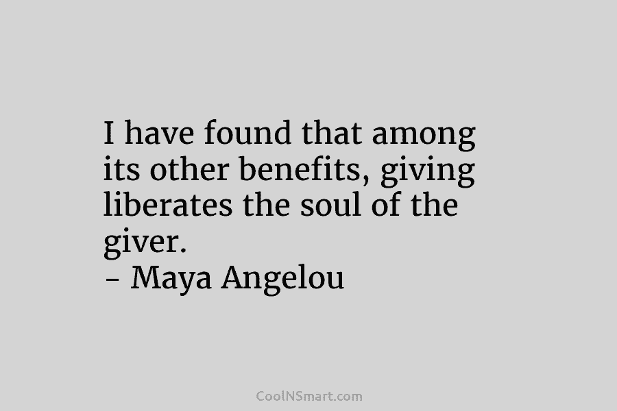 I have found that among its other benefits, giving liberates the soul of the giver. – Maya Angelou