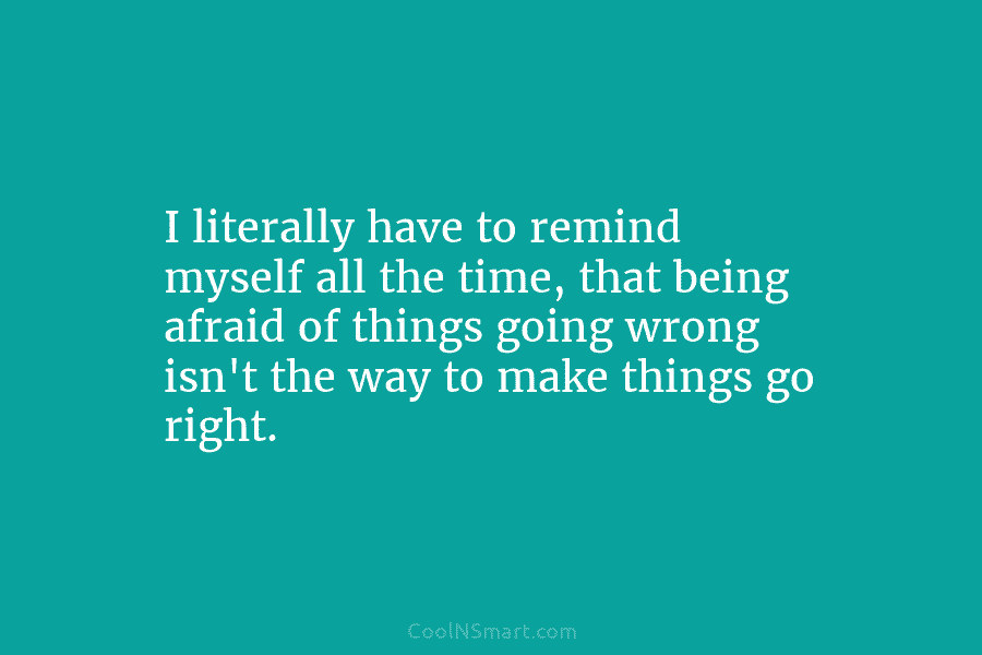 I literally have to remind myself all the time, that being afraid of things going...
