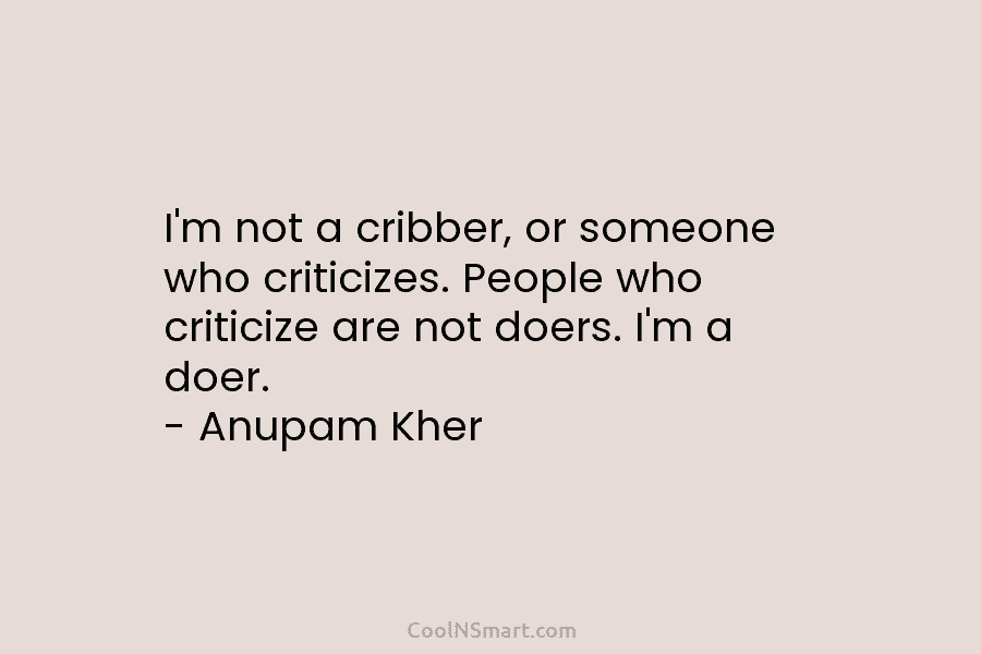 I’m not a cribber, or someone who criticizes. People who criticize are not doers. I’m a doer. – Anupam Kher