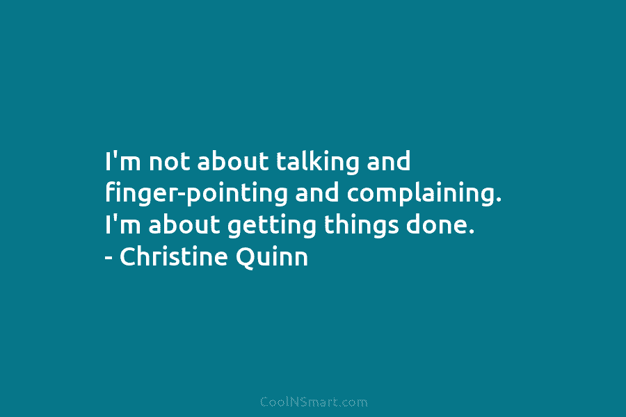I’m not about talking and finger-pointing and complaining. I’m about getting things done. – Christine Quinn