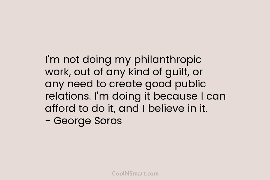 I’m not doing my philanthropic work, out of any kind of guilt, or any need to create good public relations....