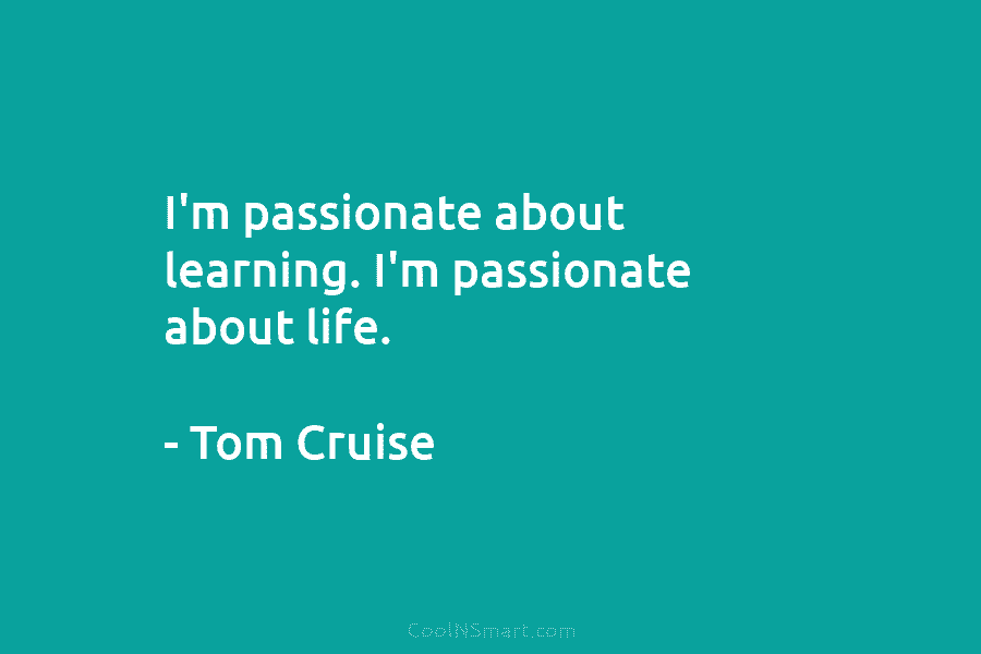 I’m passionate about learning. I’m passionate about life. – Tom Cruise