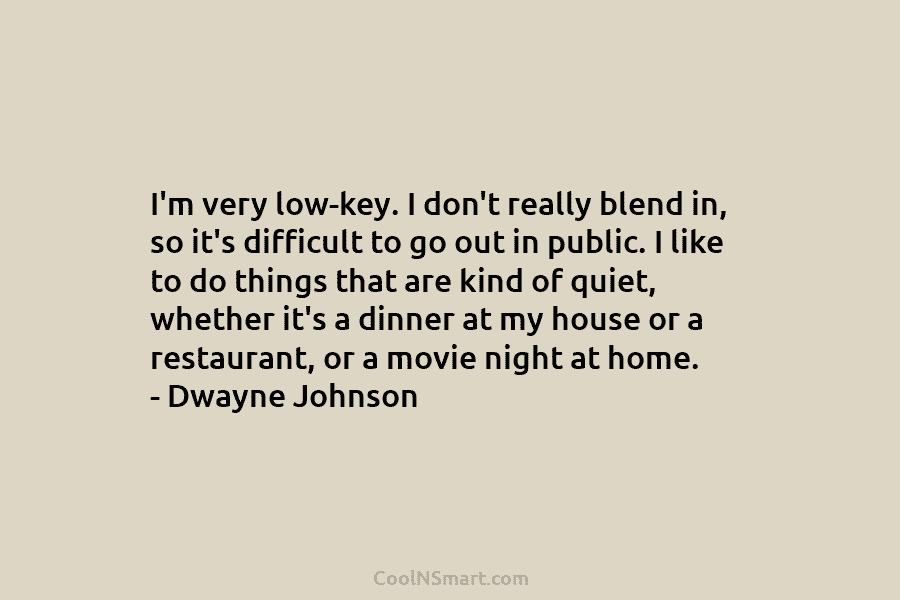 I’m very low-key. I don’t really blend in, so it’s difficult to go out in public. I like to do...