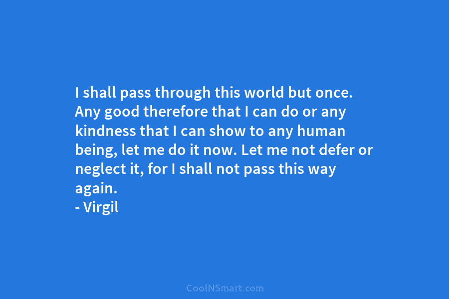 I shall pass through this world but once. Any good therefore that I can do or any kindness that I...