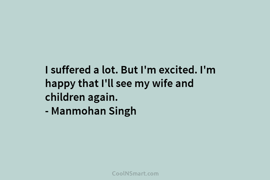 I suffered a lot. But I’m excited. I’m happy that I’ll see my wife and children again. – Manmohan Singh