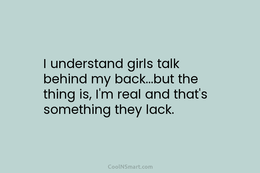 I understand girls talk behind my back…but the thing is, I’m real and that’s something they lack.