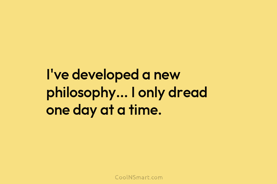 I’ve developed a new philosophy… I only dread one day at a time.