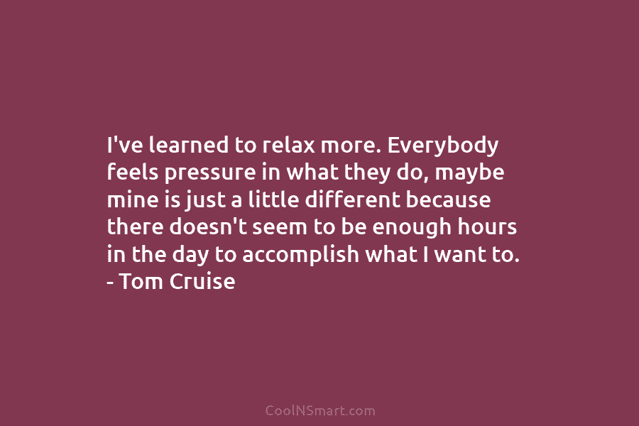 I’ve learned to relax more. Everybody feels pressure in what they do, maybe mine is...