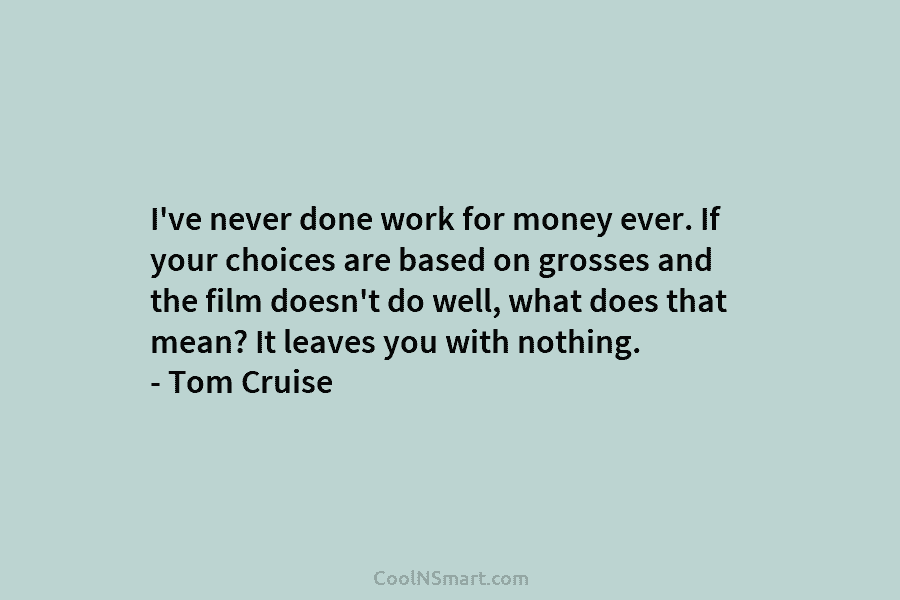 I’ve never done work for money ever. If your choices are based on grosses and...